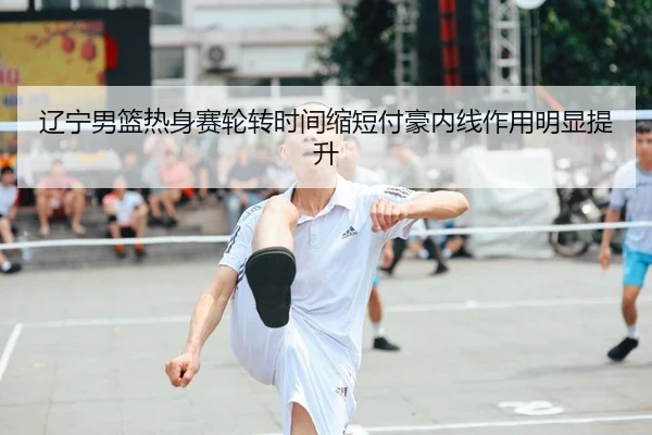 辽宁男篮热身赛轮转时间缩短付豪内线作用明显提升